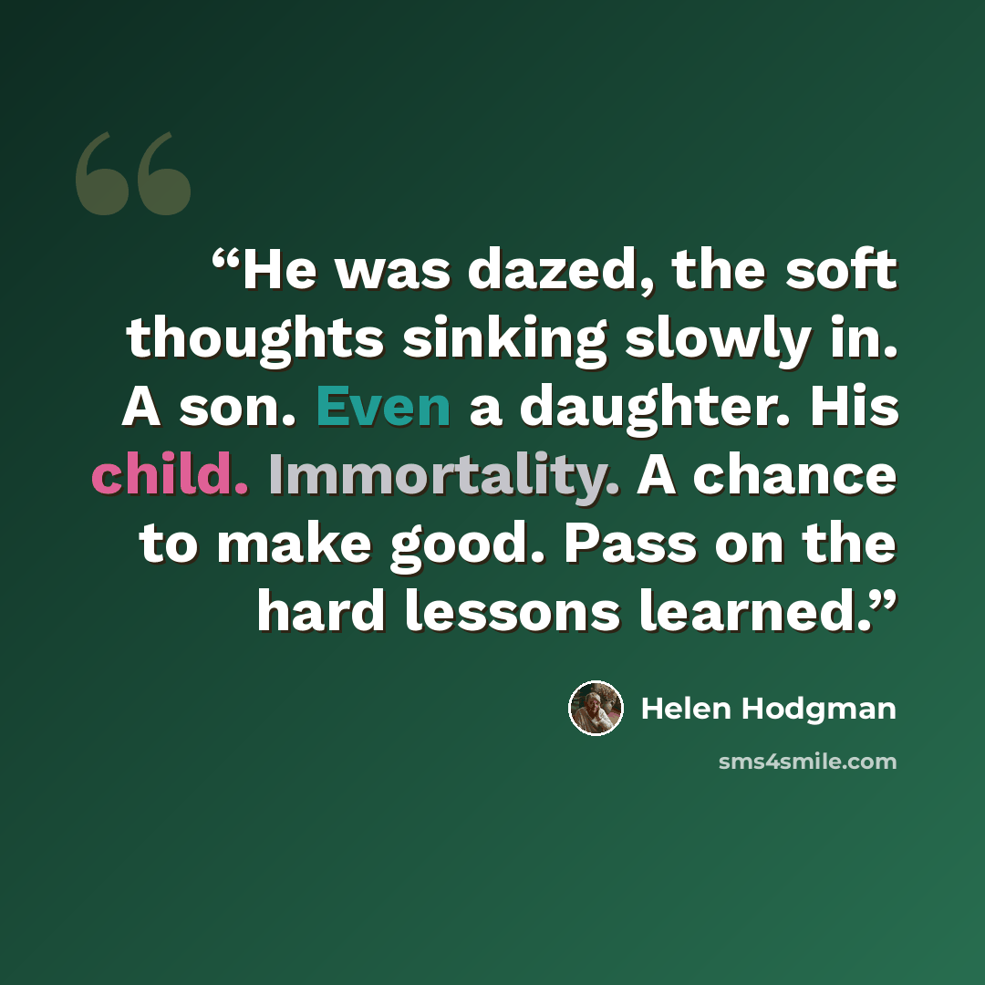 “He was dazed, the soft thoughts sinking slowly in. A son. Even a daughter. His child. Immortality. A chance to make good. Pass on the hard lessons learned.” quote by Helen Hodgman
