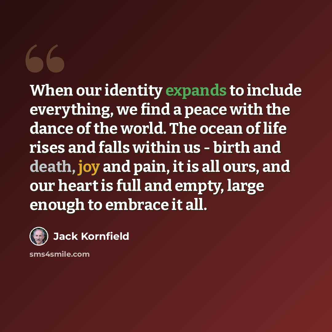 “When our identity expands to include everything, we find a peace with the dance of the world. The ocean of life rises and falls within us - birth and death, joy and pain, it is all ours, and our heart is full and empty, large enough to embrace it all.” quote by Jack Kornfield