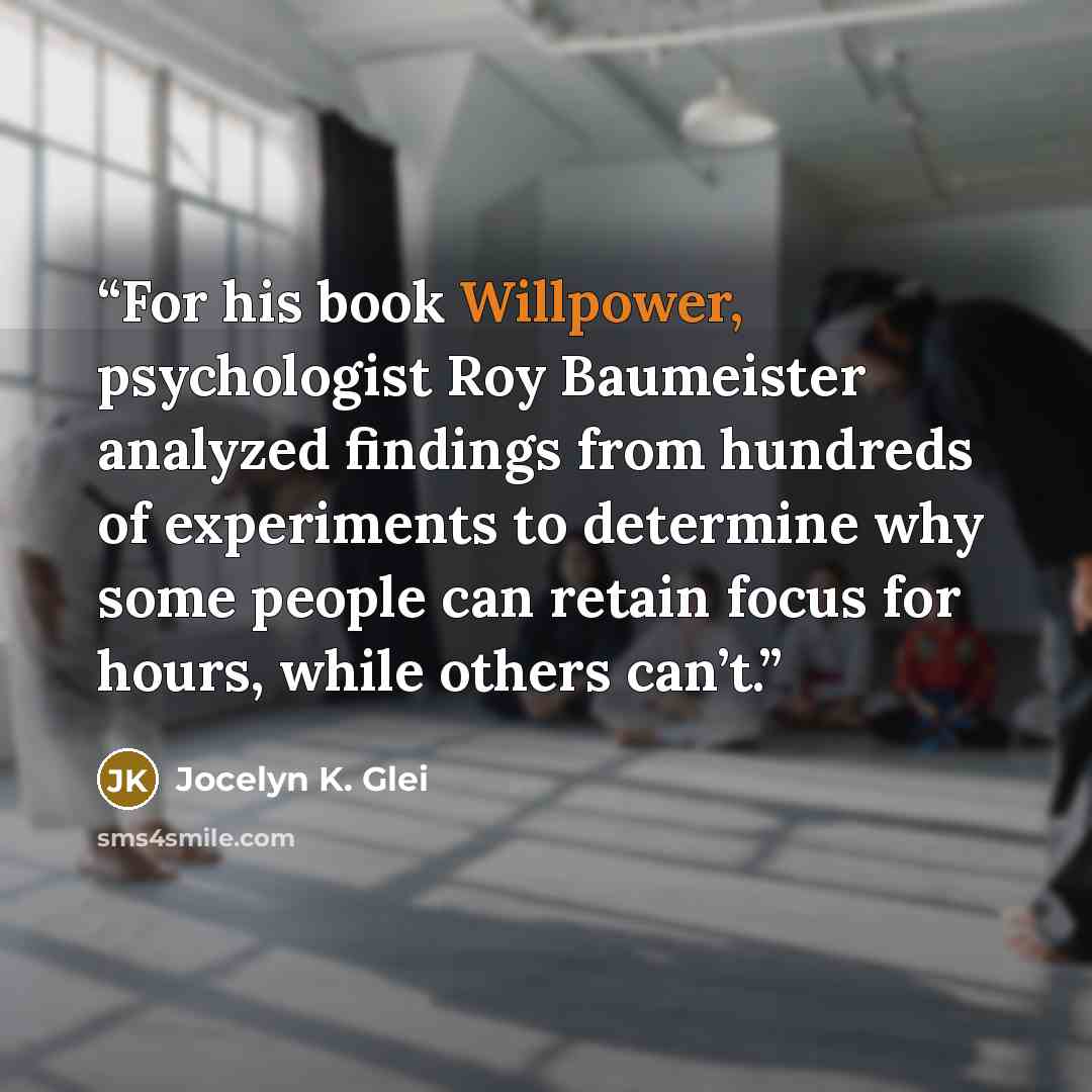 “For his book Willpower, psychologist Roy Baumeister analyzed findings from hundreds of experiments to determine why some people can retain focus for hours, while others can’t.” quote by Jocelyn K. Glei