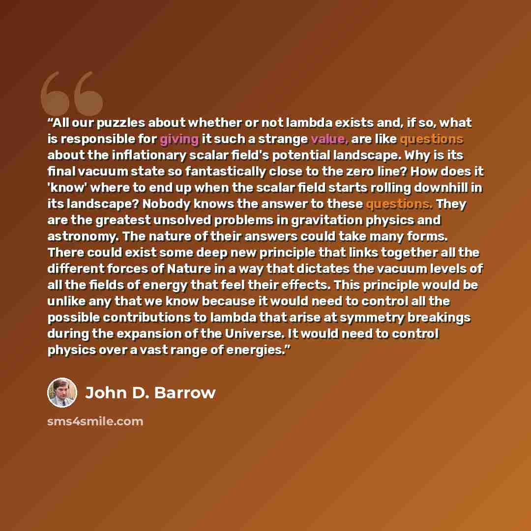 “All our puzzles about whether or not lambda exists and, if so, what is responsible for giving it such a strange value, are like questions about the inflationary scalar field's potential landscape. Why is its final vacuum state so fantastically close to the zero line? How does it 'know' where to…” quote by John D. Barrow