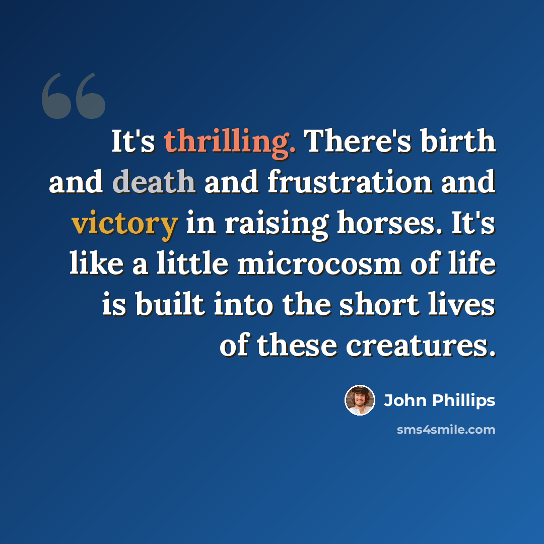 “It's thrilling. There's birth and death and frustration and victory in raising horses. It's like a little microcosm of life is built into the short lives of these creatures.” quote by John Phillips