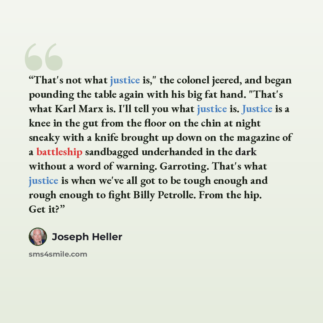 “That's not what justice is," the colonel jeered, and began pounding the table again with his big fat hand. "That's what Karl Marx is. I'll tell you what justice is. Justice is a knee in the gut from the floor on the chin at night sneaky with a knife brought up down on the magazine of a battleship…” quote by Joseph Heller