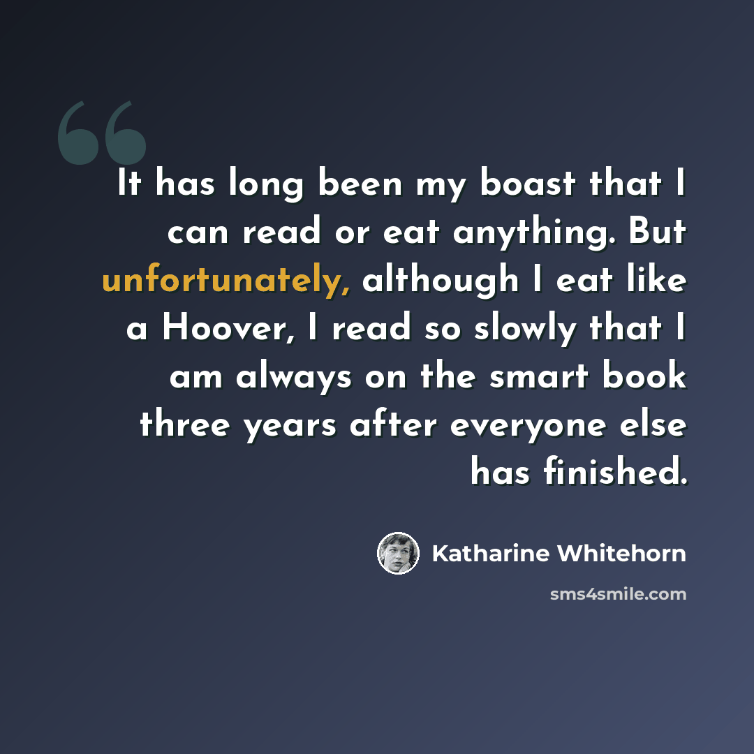 “It has long been my boast that I can read or eat anything. But unfortunately, although I eat like a Hoover, I read so slowly that I am always on the smart book three years after everyone else has finished.” quote by Katharine Whitehorn