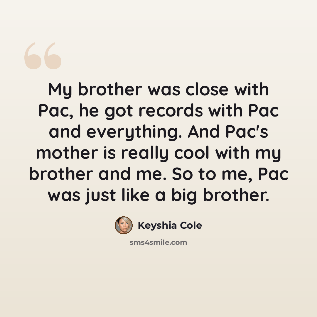 “My brother was close with Pac, he got records with Pac and everything. And Pac's mother is really cool with my brother and me. So to me, Pac was just like a big brother.” quote by Keyshia Cole