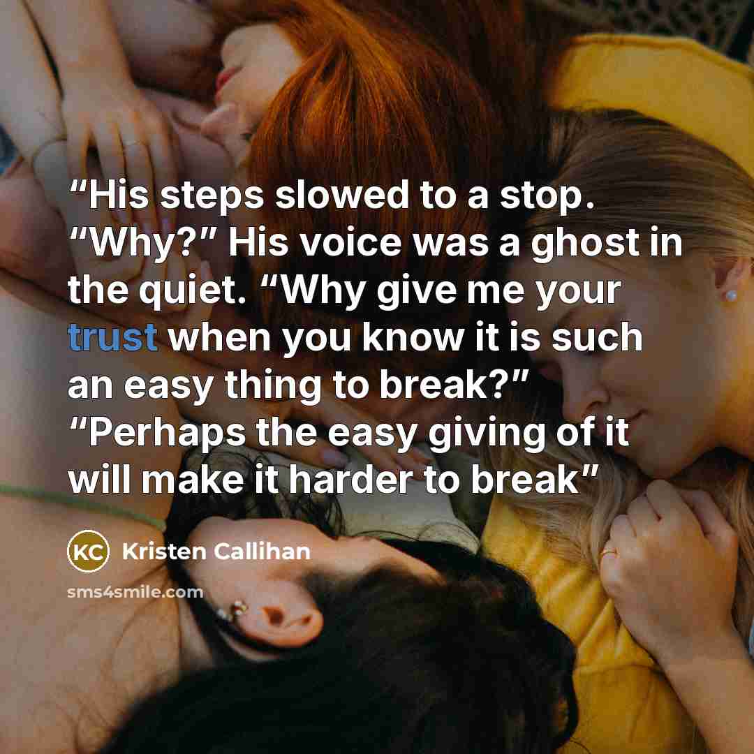 “His steps slowed to a stop. “Why?” His voice was a ghost in the quiet. “Why give me your trust when you know it is such an easy thing to break?” “Perhaps the easy giving of it will make it harder to break” quote by Kristen Callihan