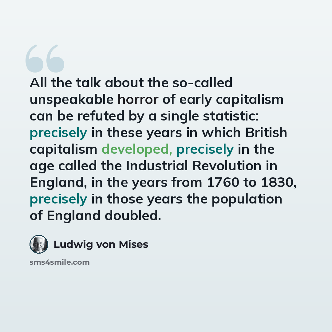 “All the talk about the so-called unspeakable horror of early capitalism can be refuted by a single statistic: precisely in these years in which British capitalism developed, precisely in the age called the Industrial Revolution in England, in the years from 1760 to 1830, precisely in those years…” quote by Ludwig von Mises