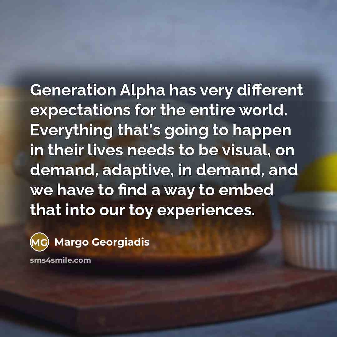 “Generation Alpha has very different expectations for the entire world. Everything that's going to happen in their lives needs to be visual, on demand, adaptive, in demand, and we have to find a way to embed that into our toy experiences.” quote by Margo Georgiadis
