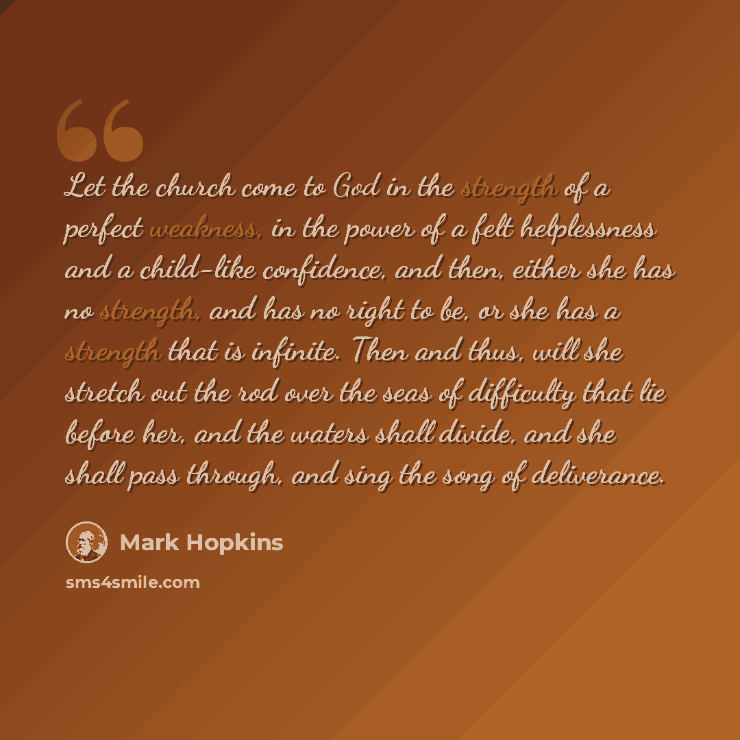 “Let the church come to God in the strength of a perfect weakness, in the power of a felt helplessness and a child-like confidence, and then, either she has no strength, and has no right to be, or she has a strength that is infinite. Then and thus, will she stretch out the rod over the seas of…” quote by Mark Hopkins