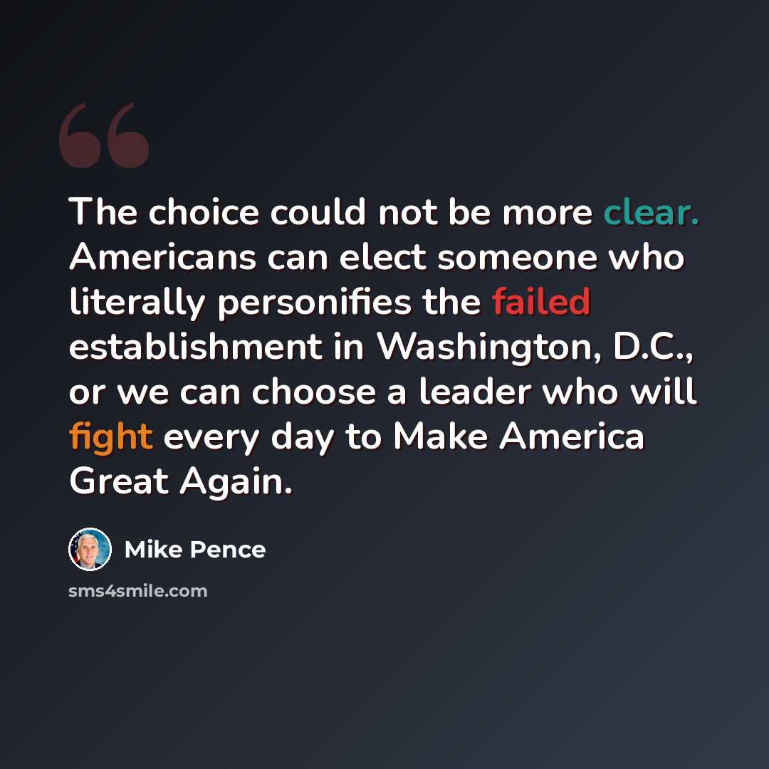 “The choice could not be more clear. Americans can elect someone who literally personifies the failed establishment in Washington, D.C., or we can choose a leader who will fight every day to Make America Great Again.” quote by Mike Pence