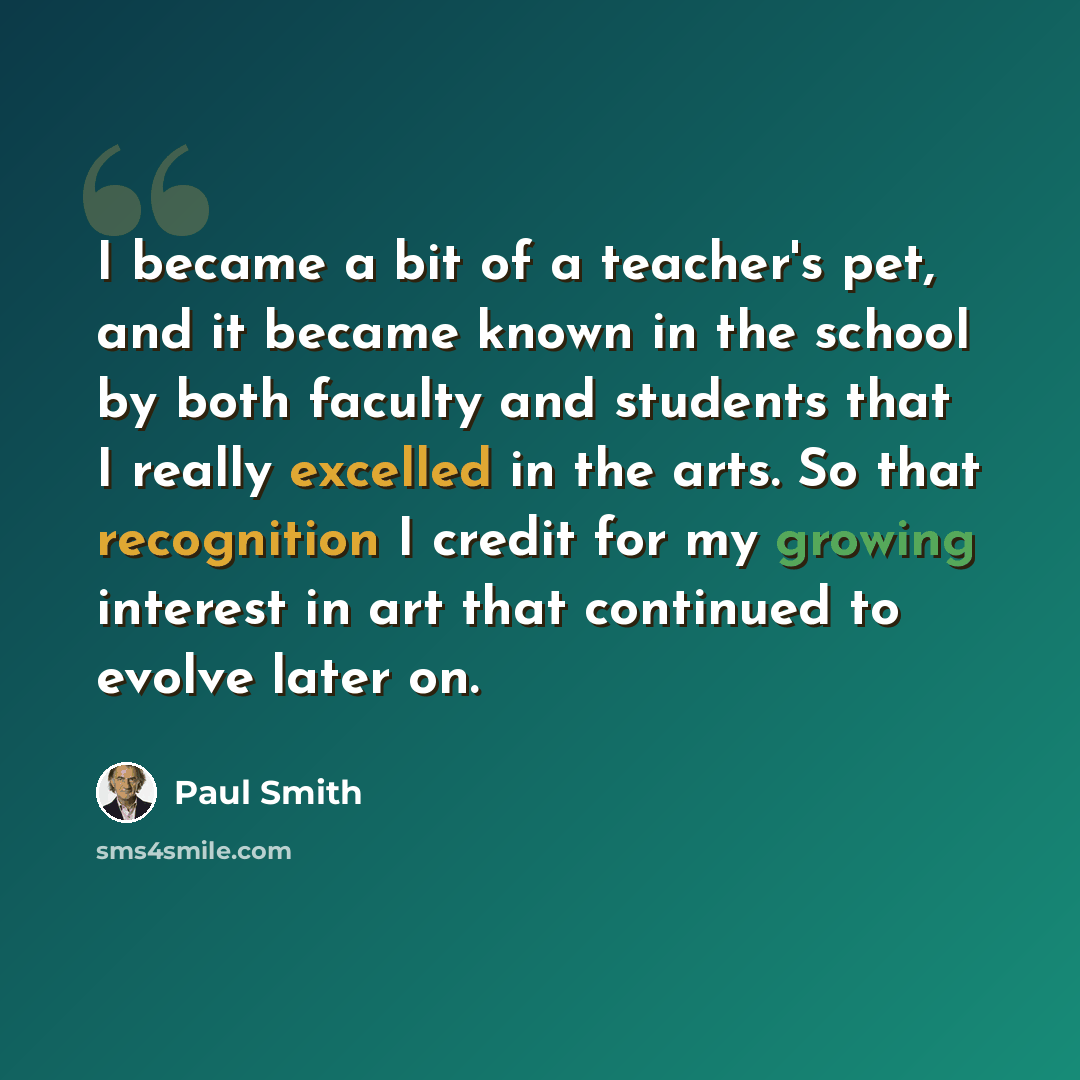 “I became a bit of a teacher's pet, and it became known in the school by both faculty and students that I really excelled in the arts. So that recognition I credit for my growing interest in art that continued to evolve later on.” quote by Paul Smith