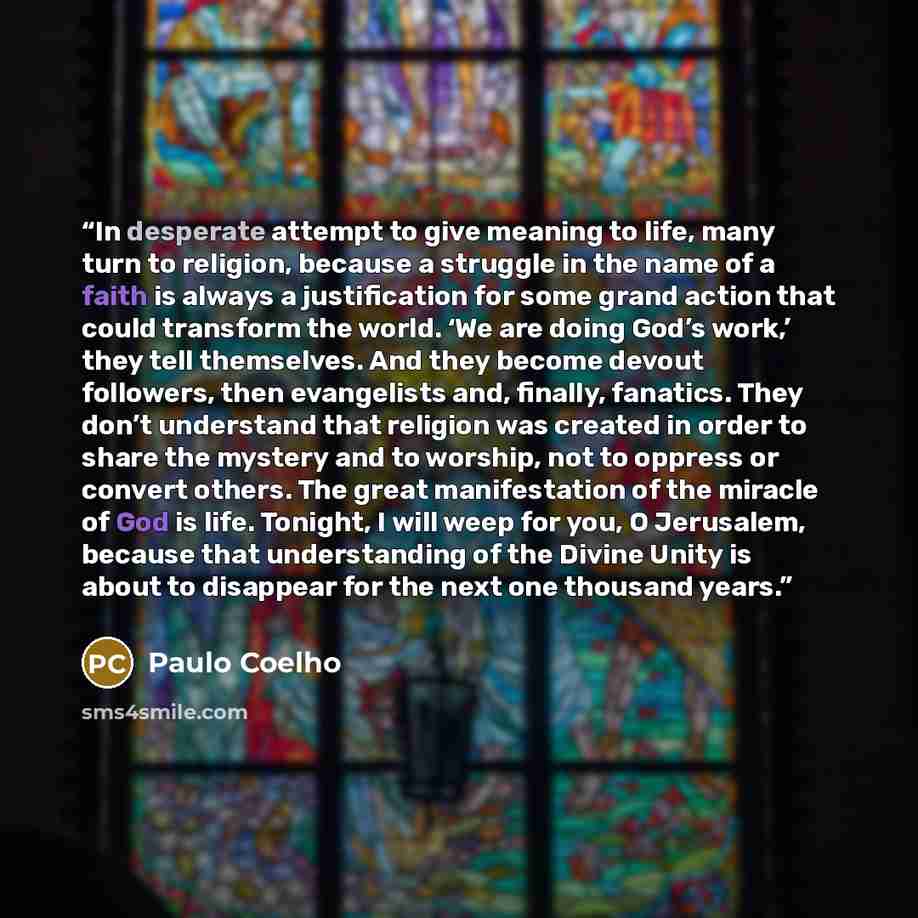 “In desperate attempt to give meaning to life, many turn to religion, because a struggle in the name of a faith is always a justification for some grand action that could transform the world. ‘We are doing God’s work,’ they tell themselves. And they become devout followers, then evangelists and…” quote by Paulo Coelho