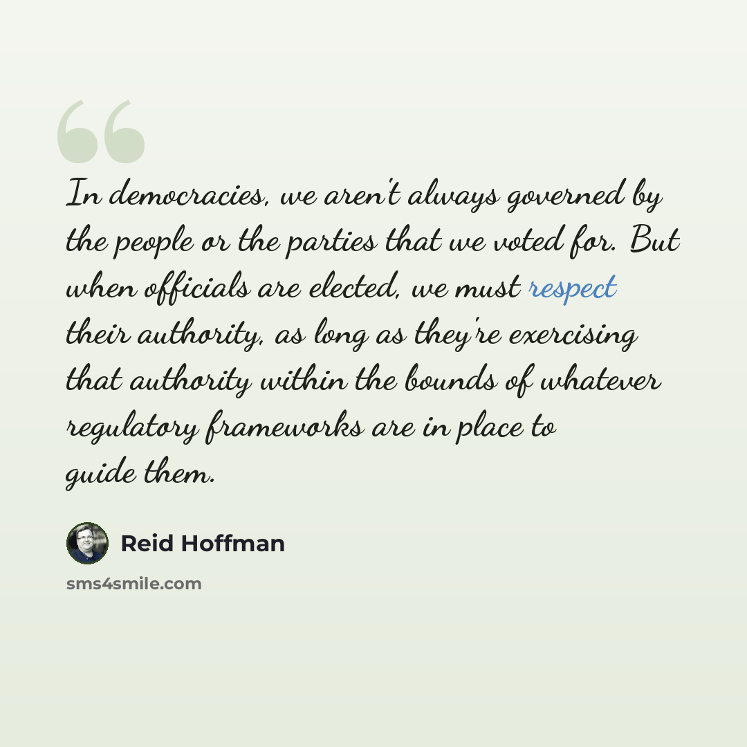 “In democracies, we aren't always governed by the people or the parties that we voted for. But when officials are elected, we must respect their authority, as long as they're exercising that authority within the bounds of whatever regulatory frameworks are in place to guide them.” quote by Reid Hoffman