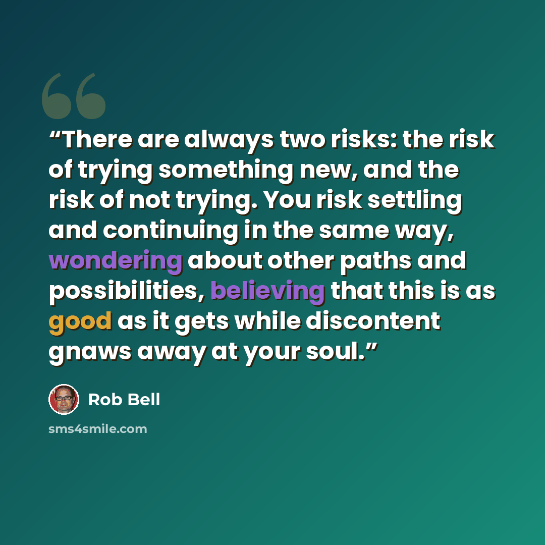 “There are always two risks: the risk of trying something new, and the risk of not trying. You risk settling and continuing in the same way, wondering about other paths and possibilities, believing that this is as good as it gets while discontent gnaws away at your soul.” quote by Rob Bell