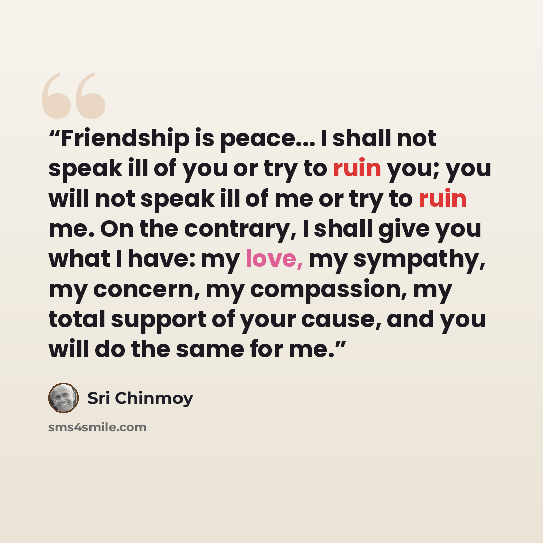 “Friendship is peace... I shall not speak ill of you or try to ruin you; you will not speak ill of me or try to ruin me. On the contrary, I shall give you what I have: my love, my sympathy, my concern, my compassion, my total support of your cause, and you will do the same for me.” quote by Sri Chinmoy