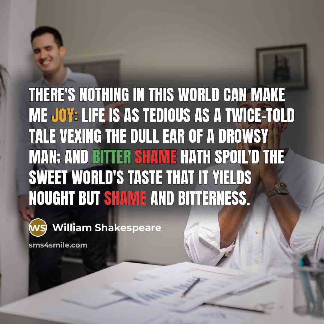 “There's nothing in this world can make me joy: Life is as tedious as a twice-told tale Vexing the dull ear of a drowsy man; And bitter shame hath spoil'd the sweet world's taste That it yields nought but shame and bitterness.” quote by William Shakespeare