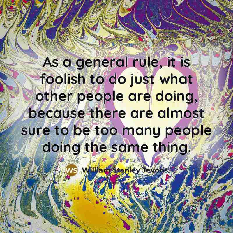 “As a general rule, it is foolish to do just what other people are doing, because there are almost sure to be too many people doing the same thing.” quote by William Stanley Jevons