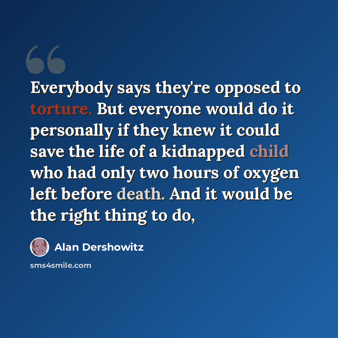 “Everybody says they're opposed to torture. But everyone would do it personally if they knew it could save the life of a kidnapped child who had only two hours of oxygen left before death. And it would be the right thing to do,” quote by Alan Dershowitz