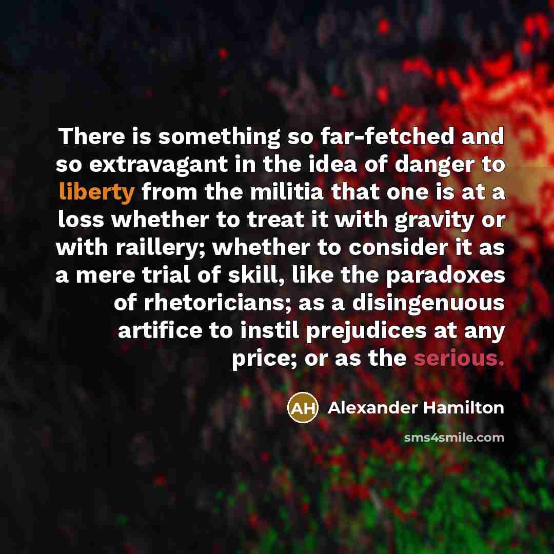 “There is something so far-fetched and so extravagant in the idea of danger to liberty from the militia that one is at a loss whether to treat it with gravity or with raillery; whether to consider it as a mere trial of skill, like the paradoxes of rhetoricians; as a disingenuous artifice to instil…” quote by Alexander Hamilton