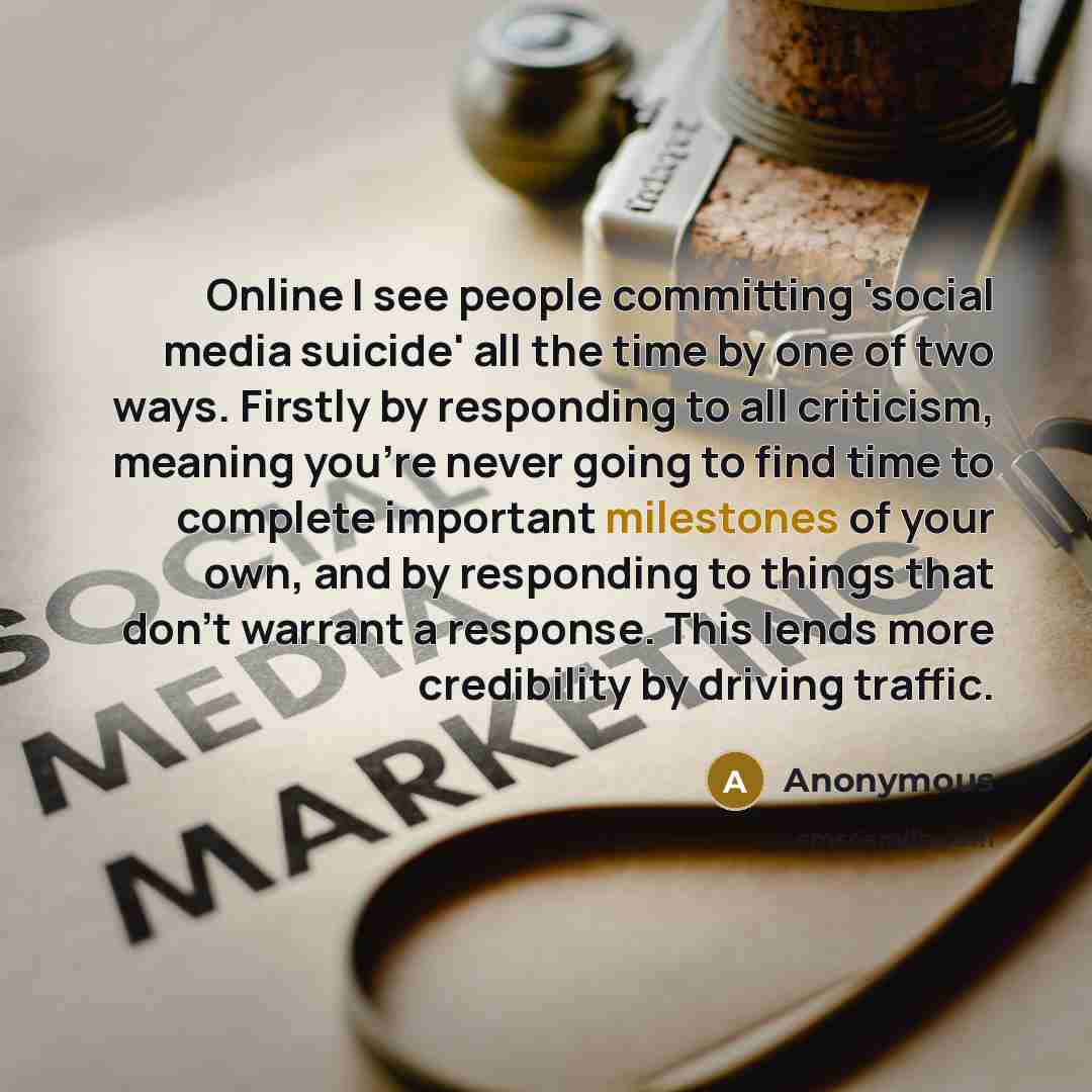 “Online I see people committing 'social media suicide' all the time by one of two ways. Firstly by responding to all criticism, meaning you're never going to find time to complete important milestones of your own, and by responding to things that don't warrant a response. This lends more…” quote by Anonymous