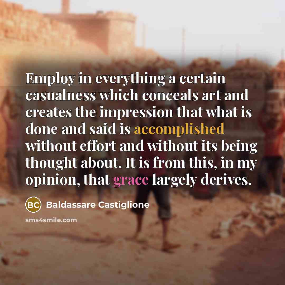 “Employ in everything a certain casualness which conceals art and creates the impression that what is done and said is accomplished without effort and without its being thought about. It is from this, in my opinion, that grace largely derives.” quote by Baldassare Castiglione