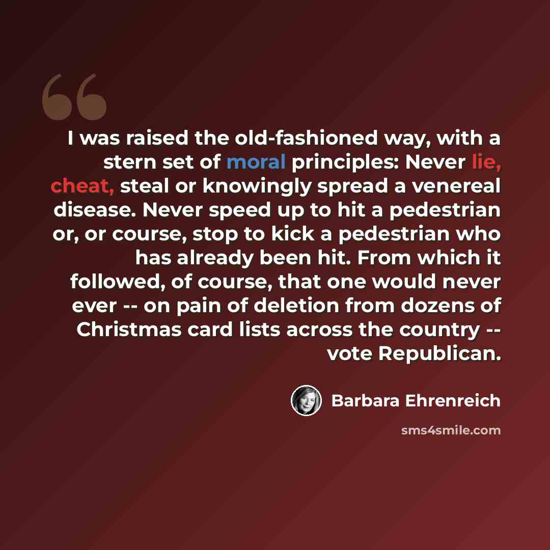 “I was raised the old-fashioned way, with a stern set of moral principles: Never lie, cheat, steal or knowingly spread a venereal disease. Never speed up to hit a pedestrian or, or course, stop to kick a pedestrian who has already been hit. From which it followed, of course, that one would never…” quote by Barbara Ehrenreich