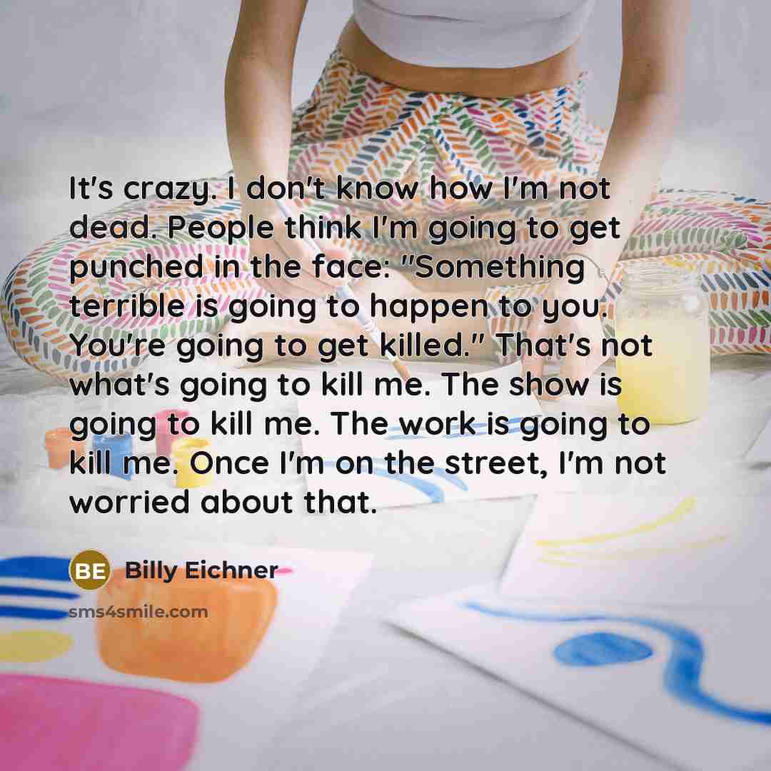 “It's crazy. I don't know how I'm not dead. People think I'm going to get punched in the face: "Something terrible is going to happen to you. You're going to get killed." That's not what's going to kill me. The show is going to kill me. The work is going to kill me. Once I'm on the street, I'm not…” quote by Billy Eichner