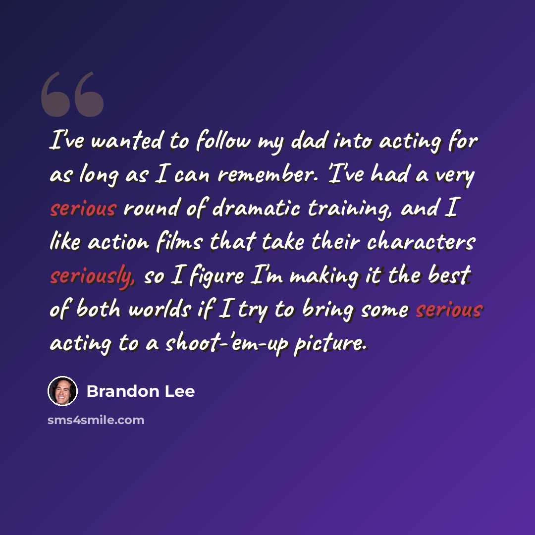 “I've wanted to follow my dad into acting for as long as I can remember. 'I've had a very serious round of dramatic training, and I like action films that take their characters seriously, so I figure I'm making it the best of both worlds if I try to bring some serious acting to a shoot-'em-up…” quote by Brandon Lee
