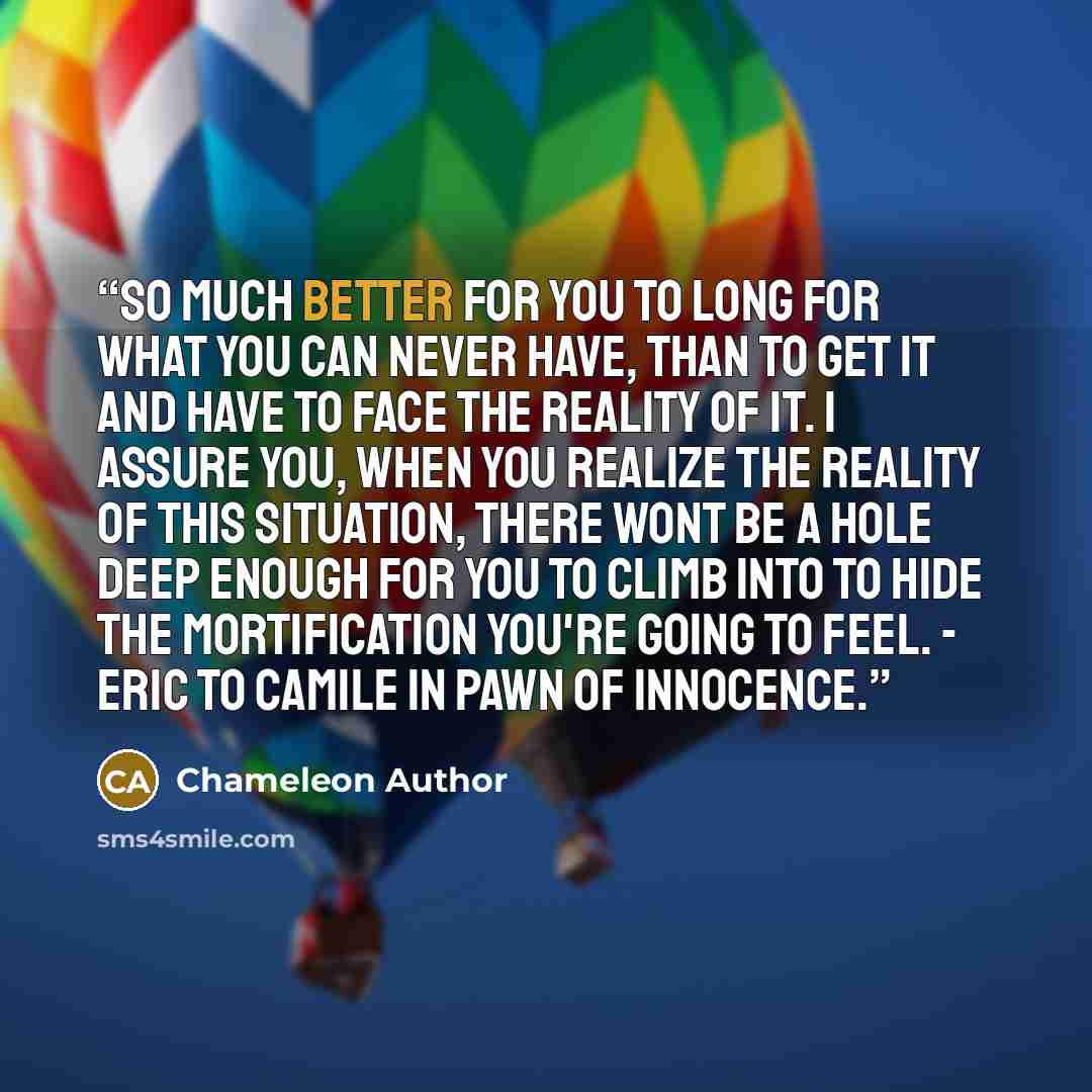 “So much better for you to long for what you can never have, than to get it and have to face the reality of it. I assure you, when you realize the reality of this situation, there wont be a hole deep enough for you to climb into to hide the mortification you're going to feel. - Eric to Camile in…” quote by Chameleon Author
