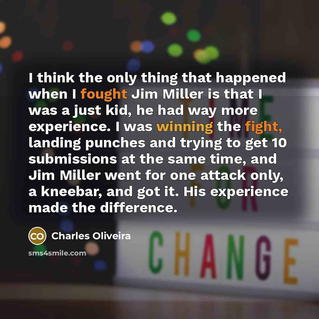 “I think the only thing that happened when I fought Jim Miller is that I was a just kid, he had way more experience. I was winning the fight, landing punches and trying to get 10 submissions at the same time, and Jim Miller went for one attack only, a kneebar, and got it. His experience made the…” quote by Charles Oliveira