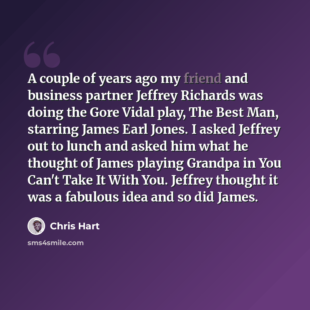 “A couple of years ago my friend and business partner Jeffrey Richards was doing the Gore Vidal play, The Best Man, starring James Earl Jones. I asked Jeffrey out to lunch and asked him what he thought of James playing Grandpa in You Can't Take It With You. Jeffrey thought it was a fabulous idea…” quote by Chris Hart