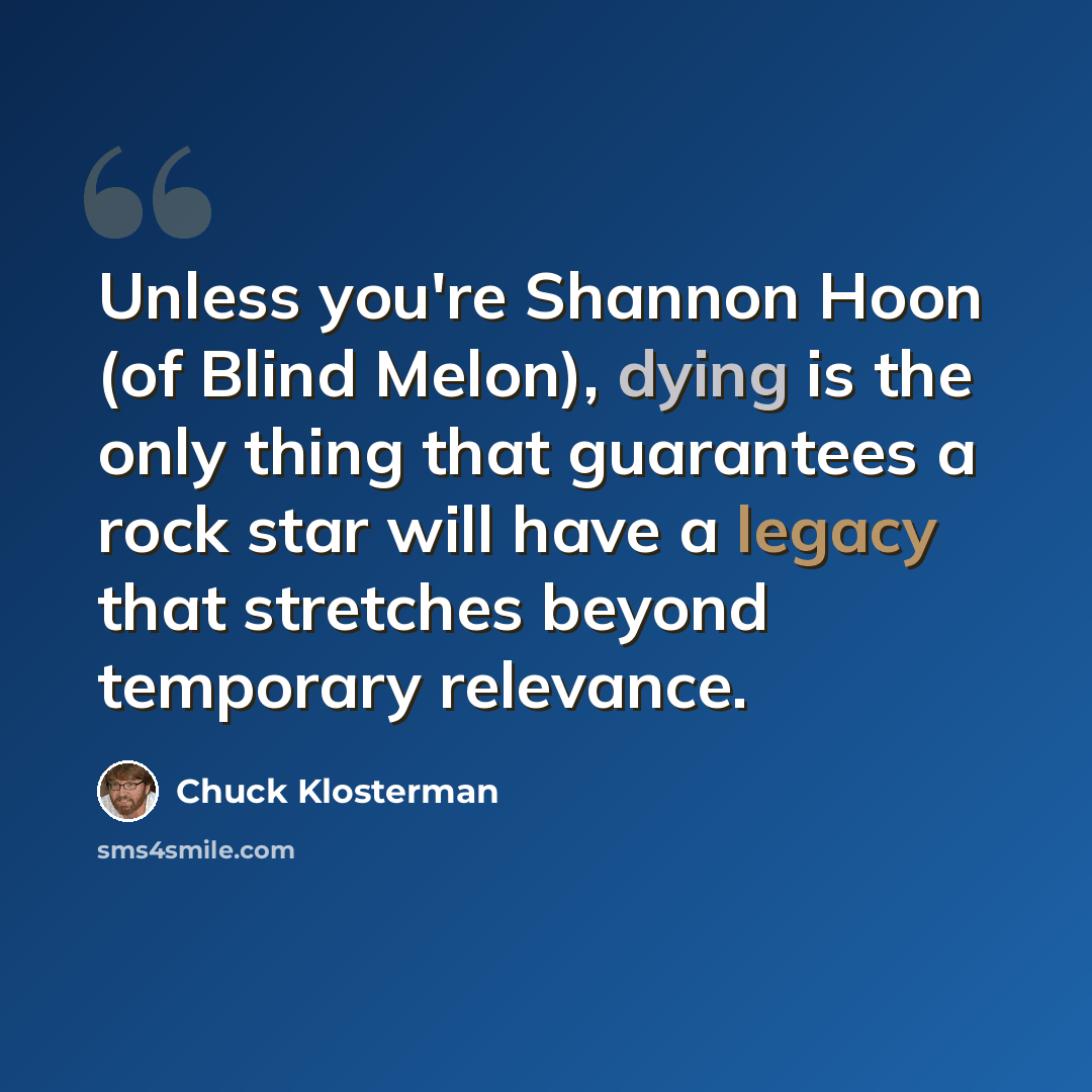 “Unless you're Shannon Hoon (of Blind Melon), dying is the only thing that guarantees a rock star will have a legacy that stretches beyond temporary relevance.” quote by Chuck Klosterman