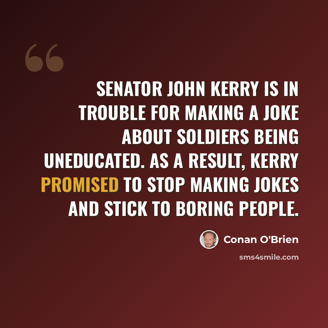 “Senator John Kerry is in trouble for making a joke about soldiers being uneducated. As a result, Kerry promised to stop making jokes and stick to boring people.” quote by Conan O'Brien