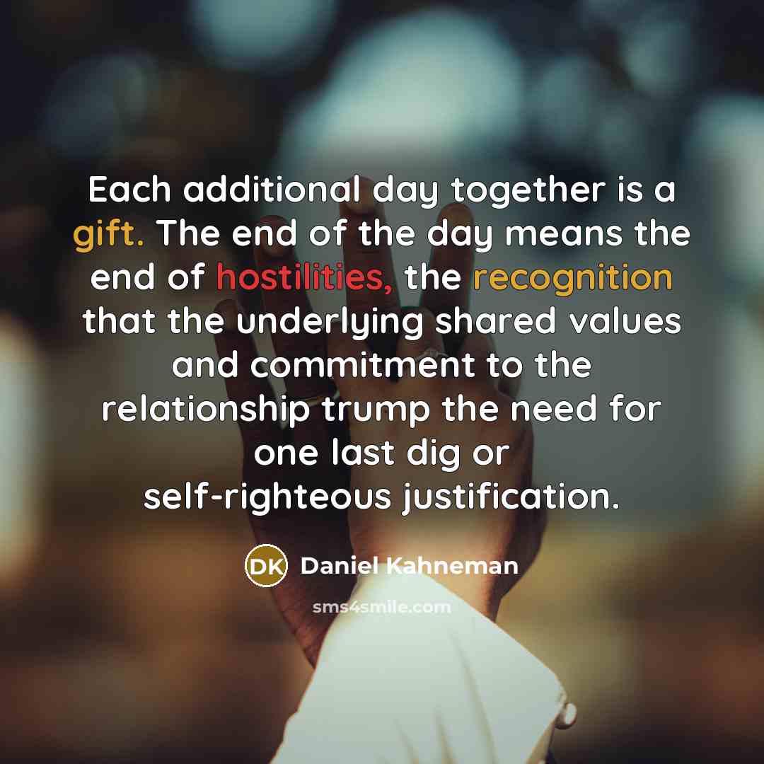“Each additional day together is a gift. The end of the day means the end of hostilities, the recognition that the underlying shared values and commitment to the relationship trump the need for one last dig or self-righteous justification.” quote by Daniel Kahneman