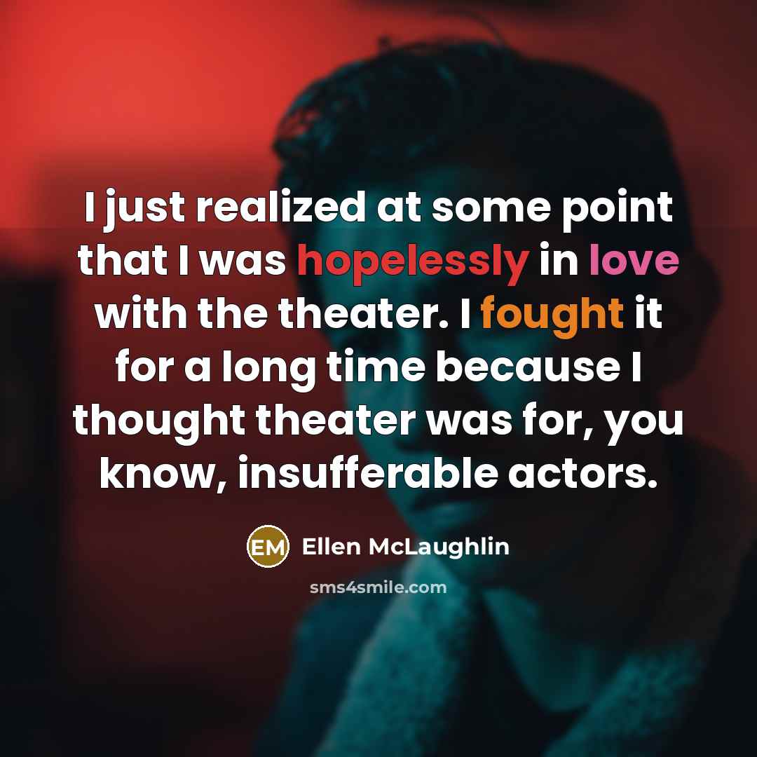 “I just realized at some point that I was hopelessly in love with the theater. I fought it for a long time because I thought theater was for, you know, insufferable actors.” quote by Ellen McLaughlin