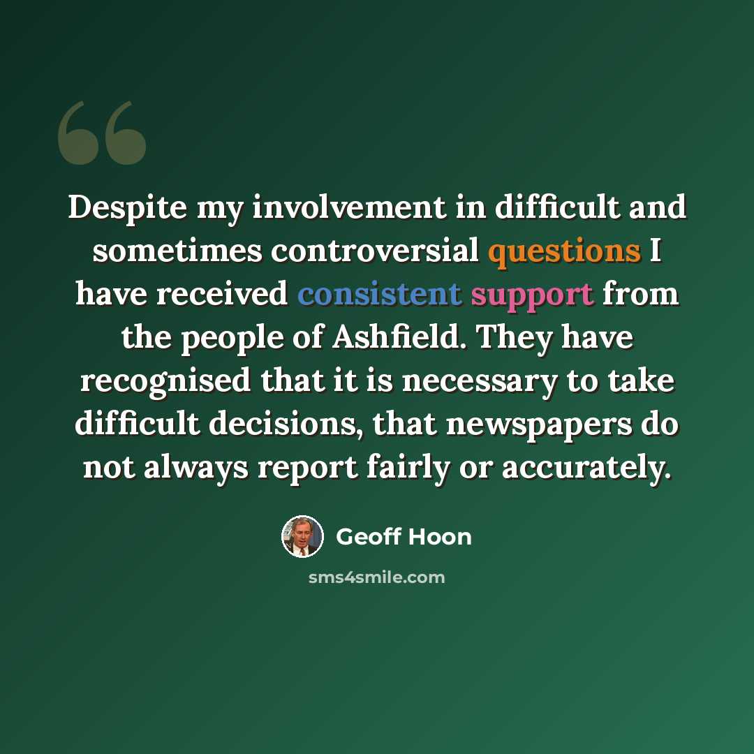 “Despite my involvement in difficult and sometimes controversial questions I have received consistent support from the people of Ashfield. They have recognised that it is necessary to take difficult decisions, that newspapers do not always report fairly or accurately.” quote by Geoff Hoon