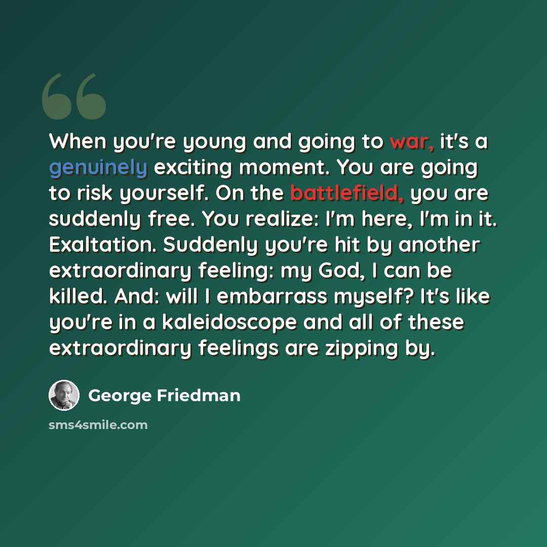 “When you're young and going to war, it's a genuinely exciting moment. You are going to risk yourself. On the battlefield, you are suddenly free. You realize: I'm here, I'm in it. Exaltation. Suddenly you're hit by another extraordinary feeling: my God, I can be killed. And: will I embarrass…” quote by George Friedman