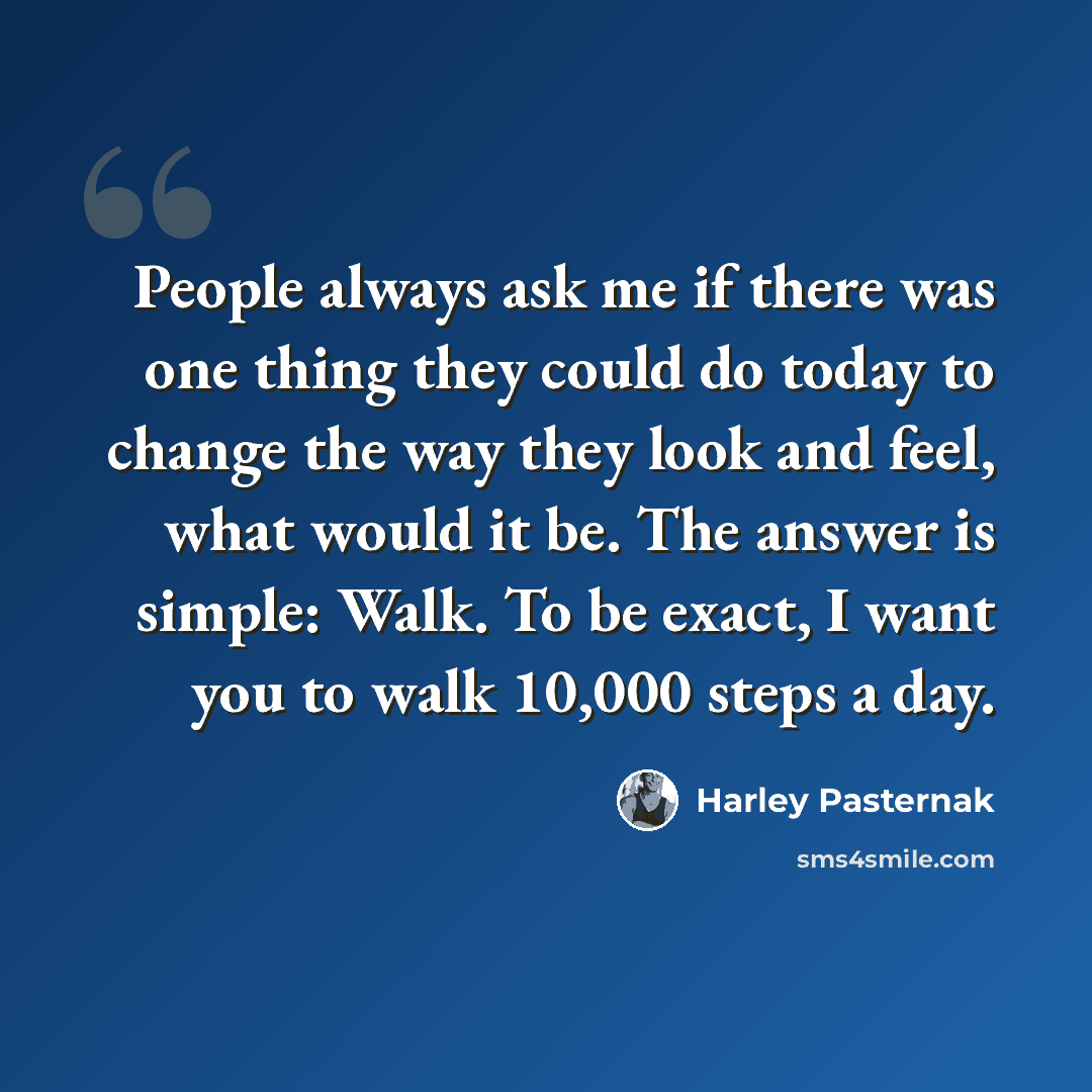 “People always ask me if there was one thing they could do today to change the way they look and feel, what would it be. The answer is simple: Walk. To be exact, I want you to walk 10,000 steps a day.” quote by Harley Pasternak