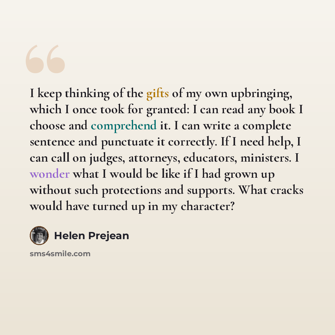 “I keep thinking of the gifts of my own upbringing, which I once took for granted: I can read any book I choose and comprehend it. I can write a complete sentence and punctuate it correctly. If I need help, I can call on judges, attorneys, educators, ministers. I wonder what I would be like if I…” quote by Helen Prejean
