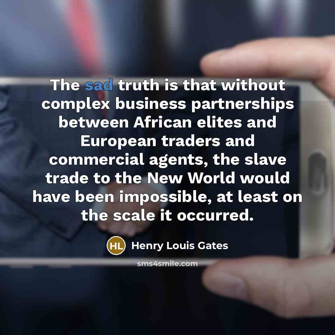 “The sad truth is that without complex business partnerships between African elites and European traders and commercial agents, the slave trade to the New World would have been impossible, at least on the scale it occurred.” quote by Henry Louis Gates