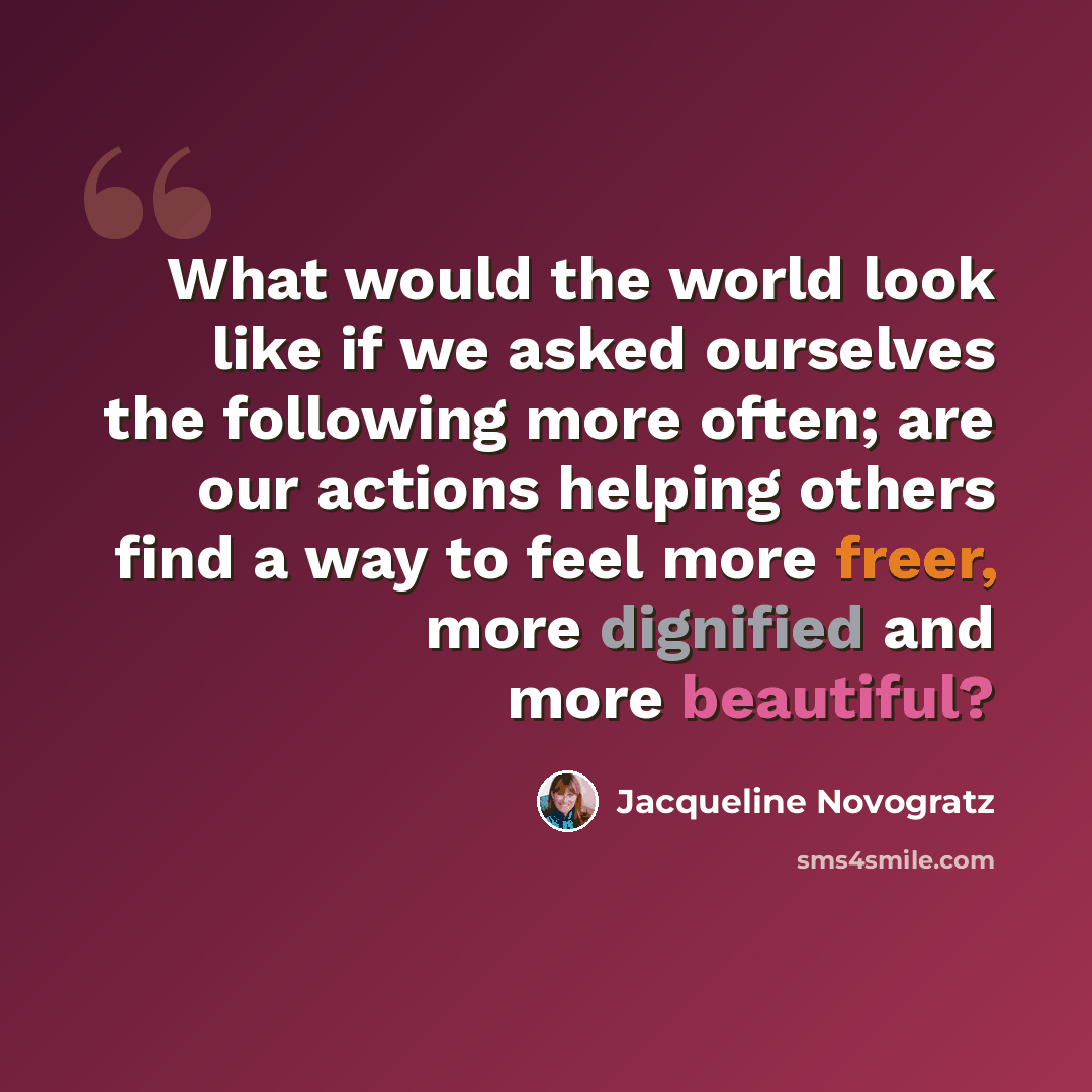 “What would the world look like if we asked ourselves the following more often; are our actions helping others find a way to feel more freer, more dignified and more beautiful?” quote by Jacqueline Novogratz