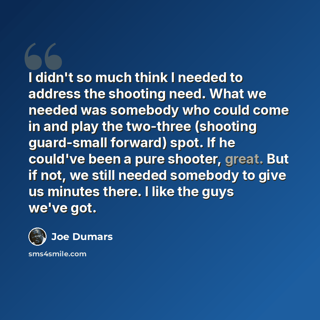 “I didn't so much think I needed to address the shooting need. What we needed was somebody who could come in and play the two-three (shooting guard-small forward) spot. If he could've been a pure shooter, great. But if not, we still needed somebody to give us minutes there. I like the guys we've got.” quote by Joe Dumars