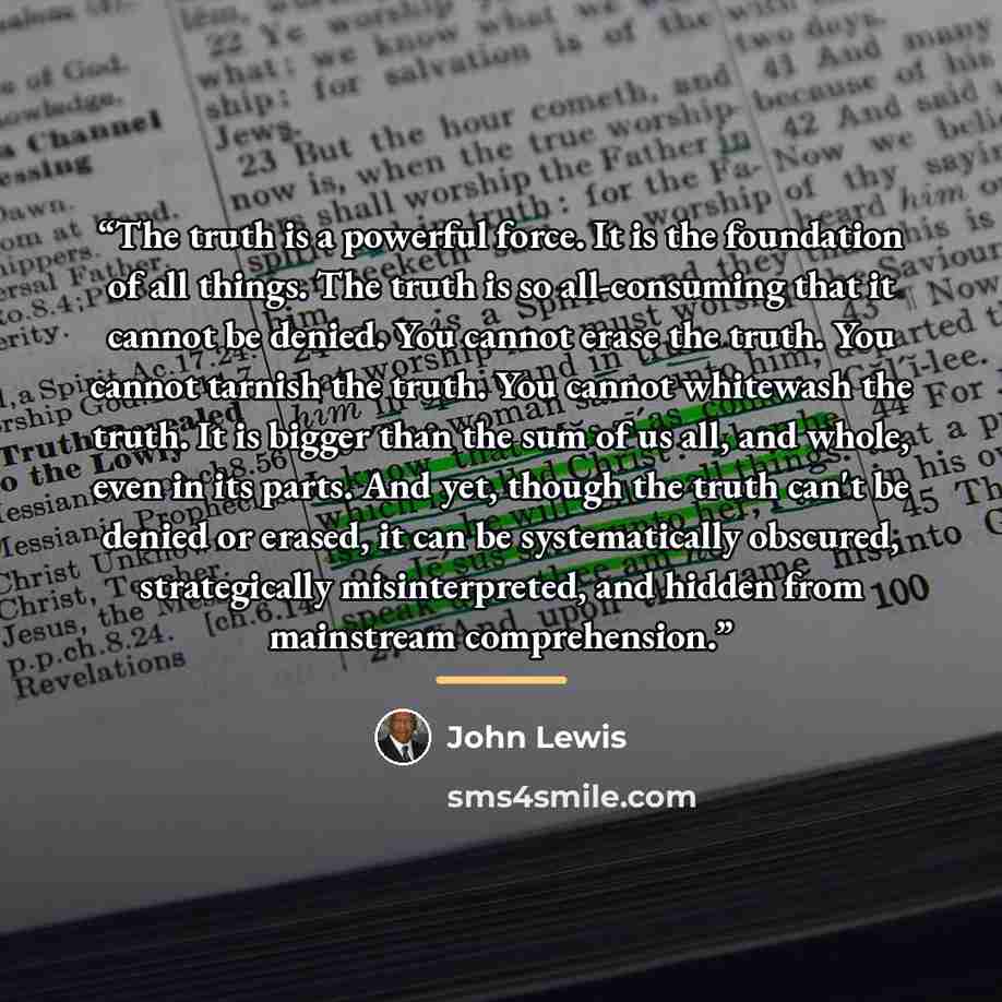 “The truth is a powerful force. It is the foundation of all things. The truth is so all-consuming that it cannot be denied. You cannot erase the truth. You cannot tarnish the truth. You cannot whitewash the truth. It is bigger than the sum of us all, and whole, even in its parts. And yet, though…” quote by John Lewis
