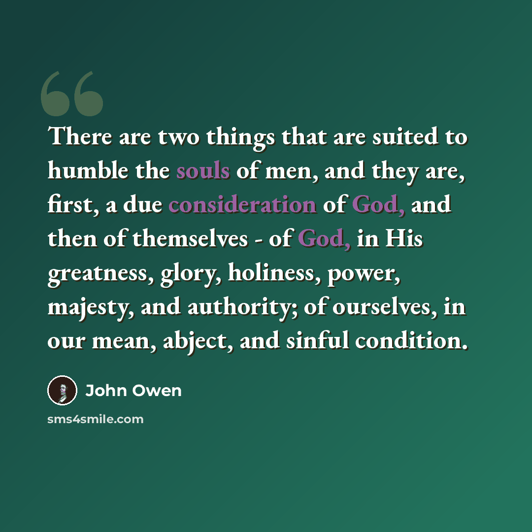 “There are two things that are suited to humble the souls of men, and they are, first, a due consideration of God, and then of themselves - of God, in His greatness, glory, holiness, power, majesty, and authority; of ourselves, in our mean, abject, and sinful condition.” quote by John Owen