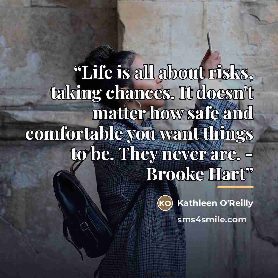 “Life is all about risks, taking chances. It doesn't matter how safe and comfortable you want things to be. They never are. - Brooke Hart” quote by Kathleen O'Reilly