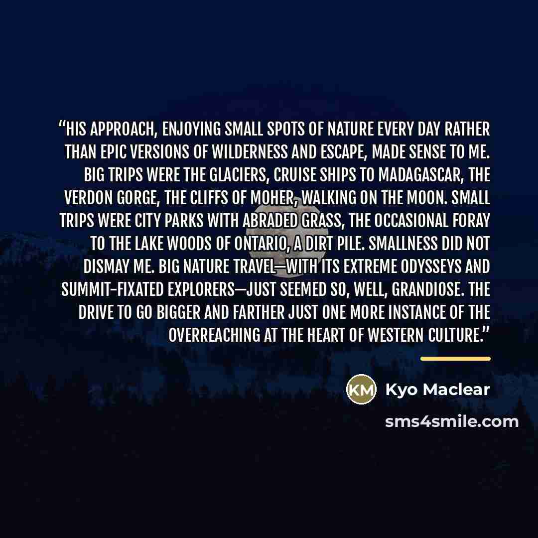 “His approach, enjoying small spots of nature every day rather than epic versions of wilderness and escape, made sense to me. Big trips were the glaciers, cruise ships to Madagascar, the Verdon Gorge, the Cliffs of Moher, walking on the moon. Small trips were city parks with abraded grass, the…” quote by Kyo Maclear