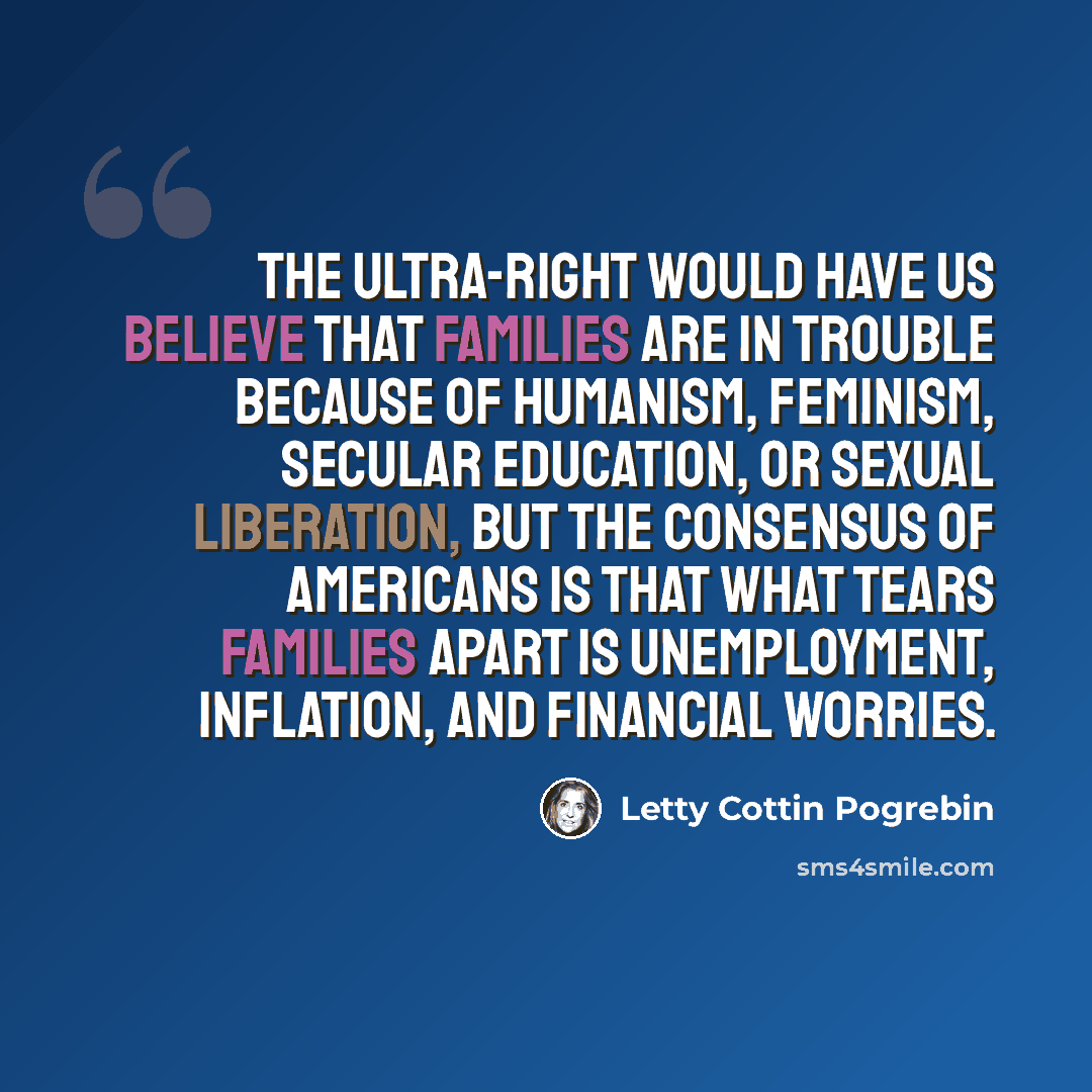 “The ultra-right would have us believe that families are in trouble because of humanism, feminism, secular education, or sexual liberation, but the consensus of Americans is that what tears families apart is unemployment, inflation, and financial worries.” quote by Letty Cottin Pogrebin