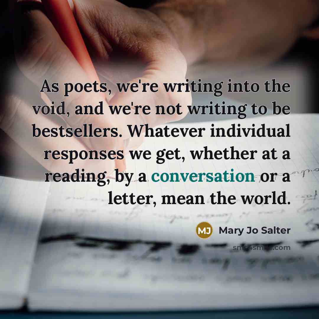 “As poets, we're writing into the void, and we're not writing to be bestsellers. Whatever individual responses we get, whether at a reading, by a conversation or a letter, mean the world.” quote by Mary Jo Salter