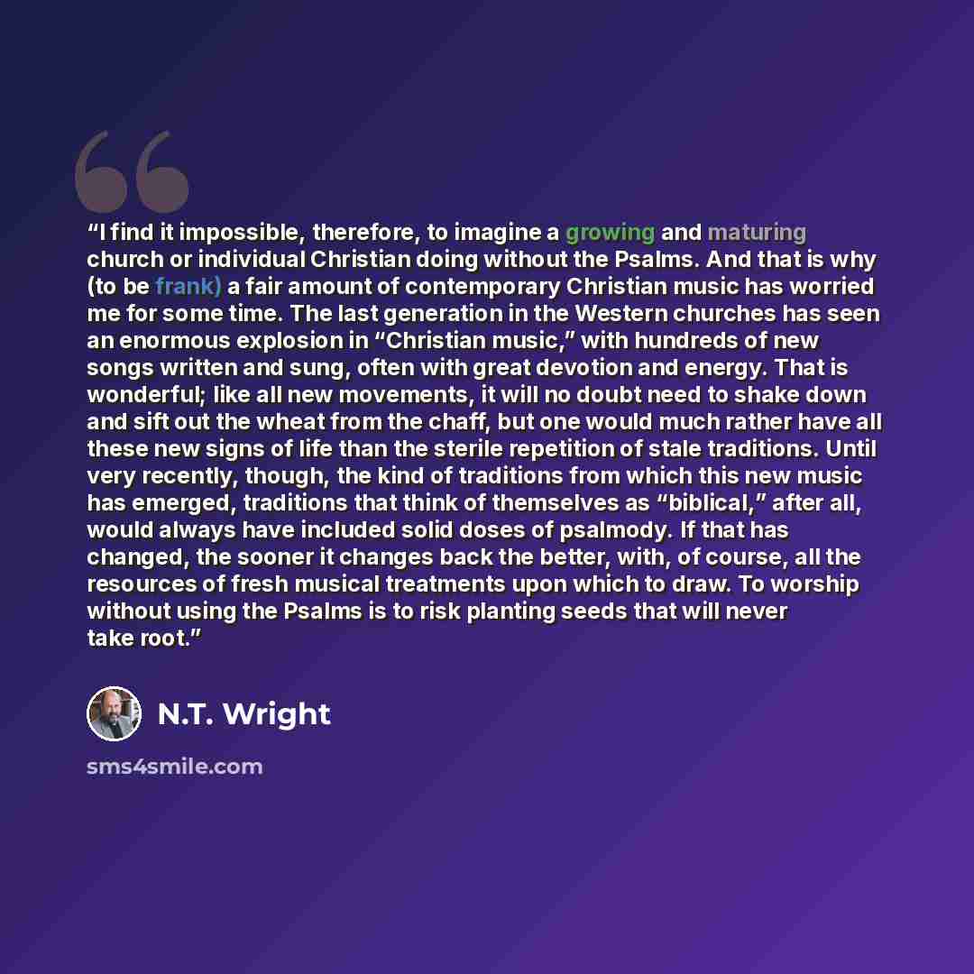“I find it impossible, therefore, to imagine a growing and maturing church or individual Christian doing without the Psalms. And that is why (to be frank) a fair amount of contemporary Christian music has worried me for some time. The last generation in the Western churches has seen an enormous…” quote by N.T. Wright