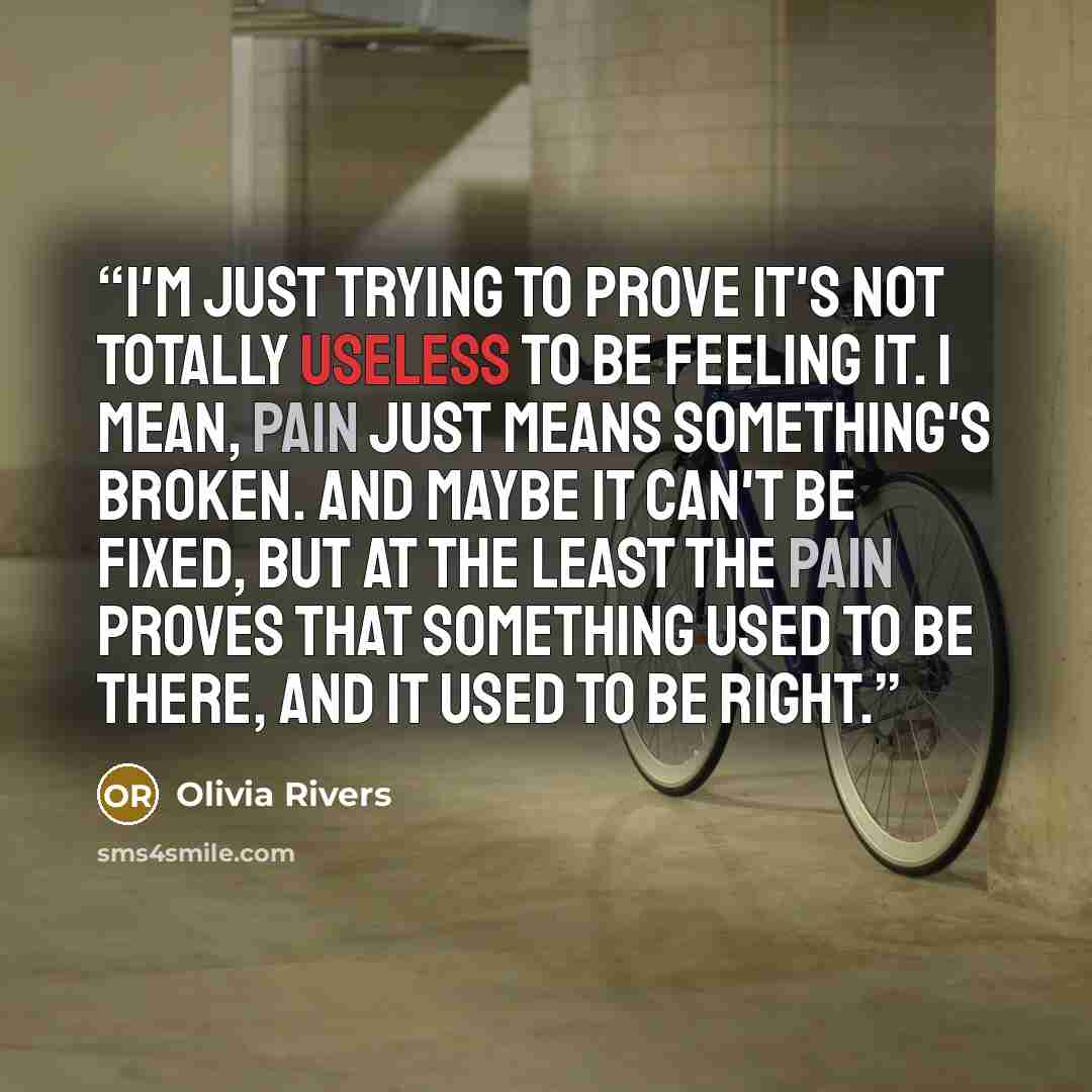 “I'm just trying to prove it's not totally useless to be feeling it. I mean, pain just means something's broken. And maybe it can't be fixed, but at the least the pain proves that something used to be there, and it used to be right.” quote by Olivia Rivers