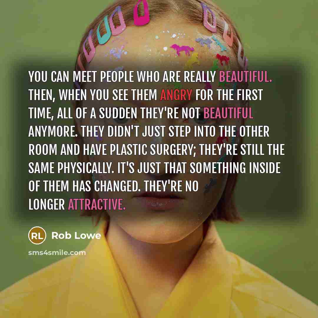 “You can meet people who are really beautiful. Then, when you see them angry for the first time, all of a sudden they're not beautiful anymore. They didn't just step into the other room and have plastic surgery; they're still the same physically. It's just that something inside of them has changed…” quote by Rob Lowe